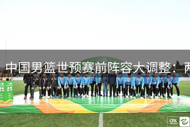 中国男篮世预赛前阵容大调整：两将离队一核心回归 周琦赵睿归期引关注