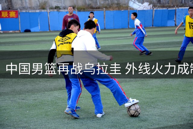 中国男篮再战乌拉圭 外线火力成制胜关键
