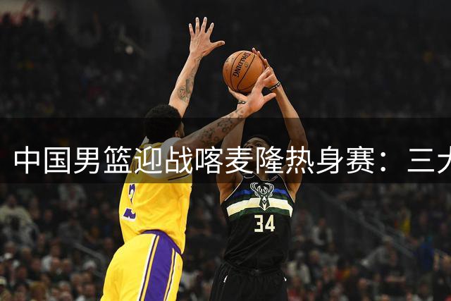 中国男篮迎战喀麦隆热身赛：三大优势与一道隐忧并存
