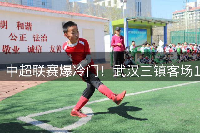 中超联赛爆冷门！武汉三镇客场1球小胜重庆铜梁龙