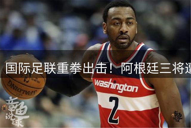 国际足联重拳出击！阿根廷三将遭纪律调查 世界杯冲突事件持续发酵