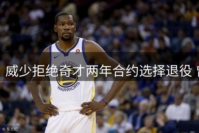 威少拒绝奇才两年合约选择退役 曾单季创队史三双纪录