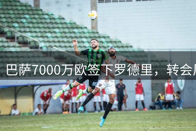 巴萨7000万欧签下罗德里，转会风波引热议