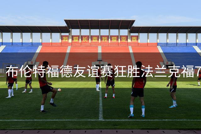 布伦特福德友谊赛狂胜法兰克福7球，多名球员建功