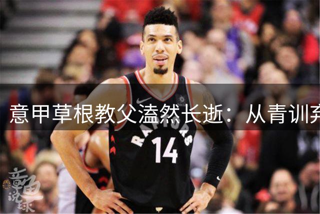 意甲草根教父溘然长逝：从青训弃将到豪门主帅的传奇人生