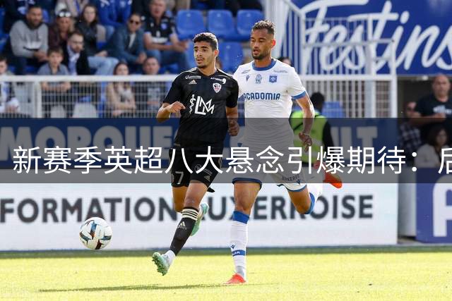 新赛季英超八大悬念引爆期待：后瓜帅风暴、名帅争锋强势来袭