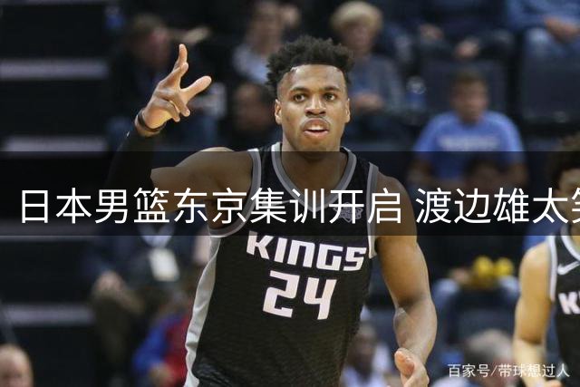日本男篮东京集训开启 渡边雄太笑谈育儿趣事