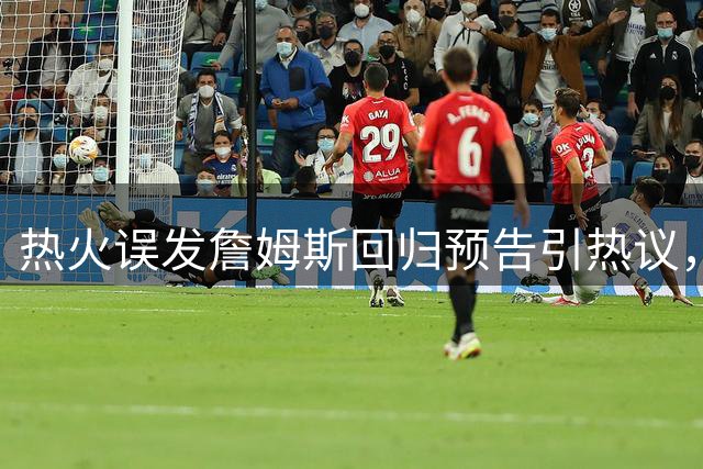 热火误发詹姆斯回归预告引热议，球队紧急澄清尚无定论