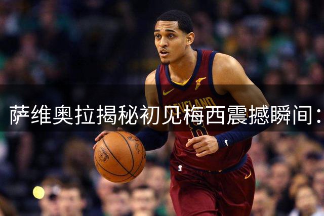 萨维奥拉揭秘初见梅西震撼瞬间：13岁少年展现球王潜质