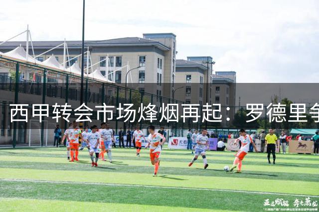 西甲转会市场烽烟再起：罗德里争夺战引爆夏窗，皇马天价锁定超新星