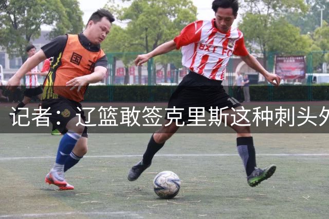 记者：辽篮敢签克里斯这种刺头外援 首先得有个能压得住阵脚的教练