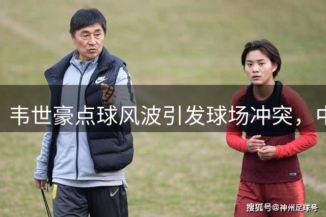韦世豪点球风波引发球场冲突，中国足球赛场纪律再遭质疑