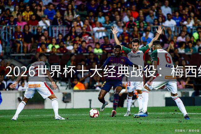 2026世界杯十大经典战役：梅西绝境救主 非洲黑马震撼世界