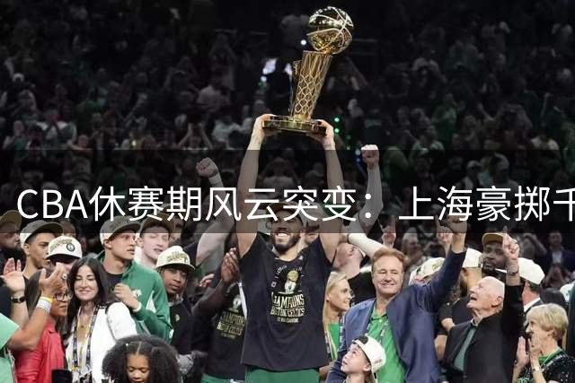 CBA休赛期风云突变：上海豪掷千金抢签争议外援 北控重组教练团队剑指季后赛