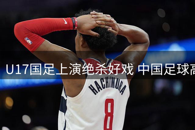 U17国足上演绝杀好戏 中国足球高层现场见证年轻力量崛起